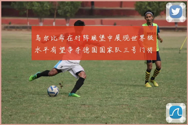 乌尔比希在对阵狼堡中展现世界级水平有望争夺德国国家队三号门将位置
