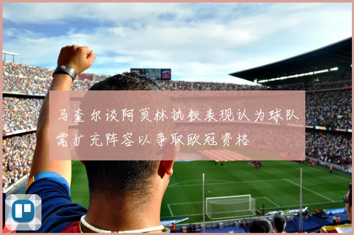 马奎尔谈阿莫林执教表现认为球队需扩充阵容以争取欧冠资格