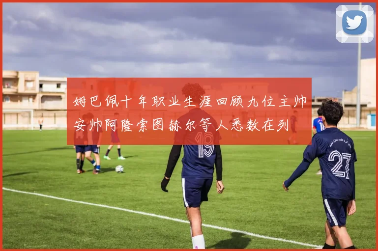 姆巴佩十年职业生涯回顾九位主帅安帅阿隆索图赫尔等人悉数在列