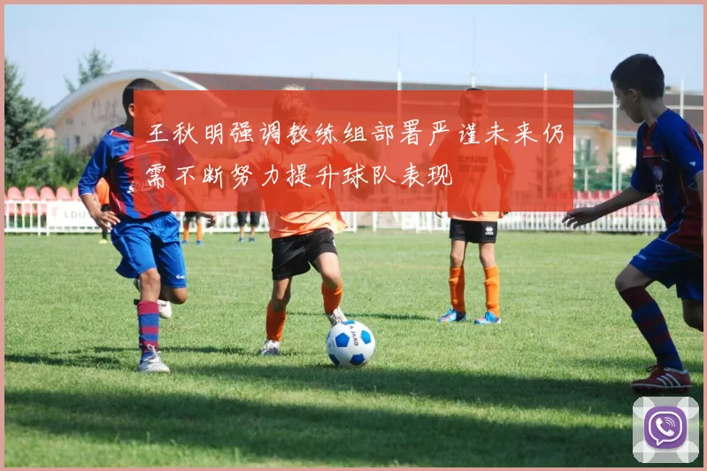 王秋明强调教练组部署严谨未来仍需不断努力提升球队表现