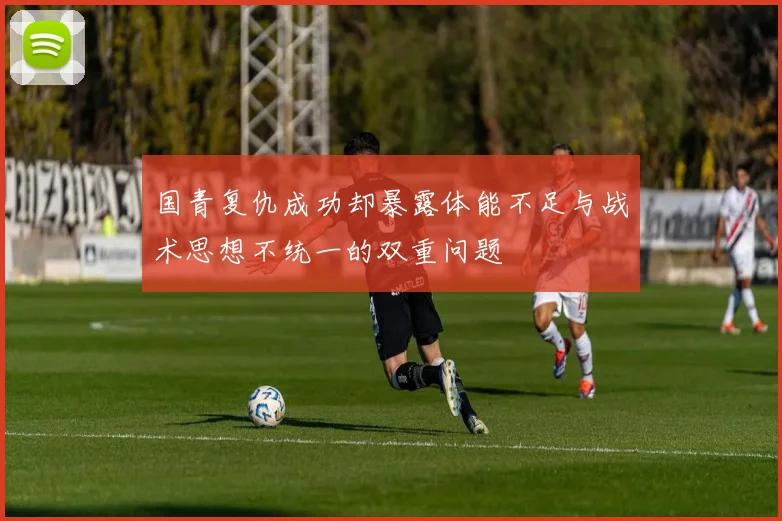 国青复仇成功却暴露体能不足与战术思想不统一的双重问题