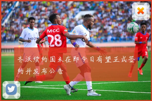 齐沃续约国米在即今日有望正式签约并发布公告
