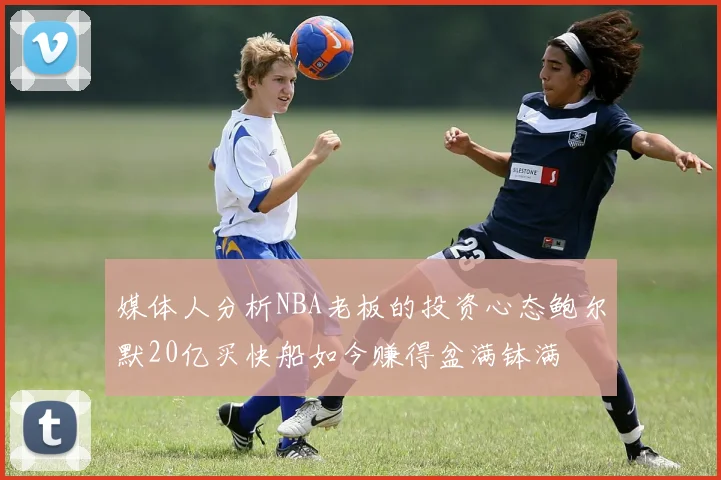 媒体人分析NBA老板的投资心态鲍尔默20亿买快船如今赚得盆满钵满