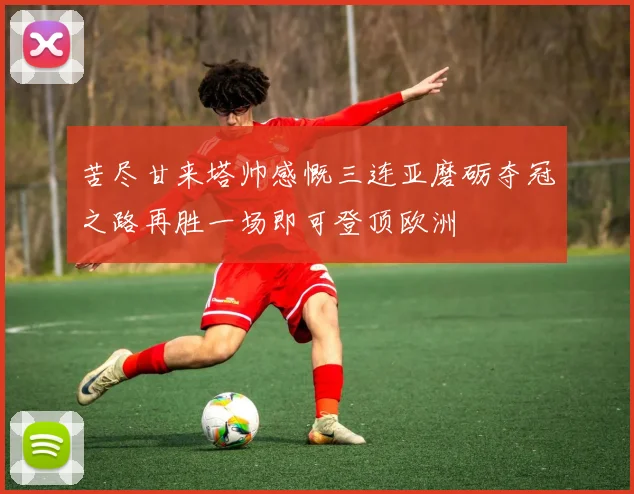苦尽甘来塔帅感慨三连亚磨砺夺冠之路再胜一场即可登顶欧洲