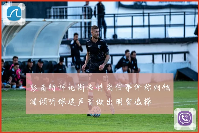 彭南特评论斯洛特离任事件称利物浦倾听球迷声音做出明智选择