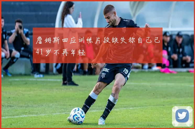 詹姆斯回应训练片段缺失称自己已41岁不再年轻