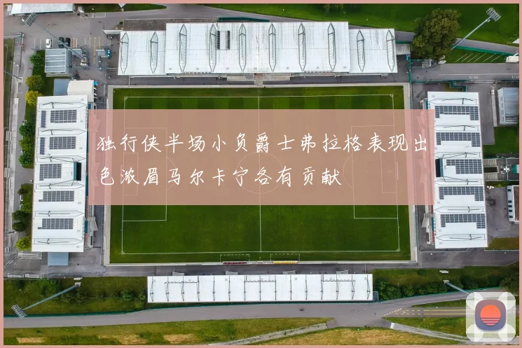 独行侠半场小负爵士弗拉格表现出色浓眉马尔卡宁各有贡献