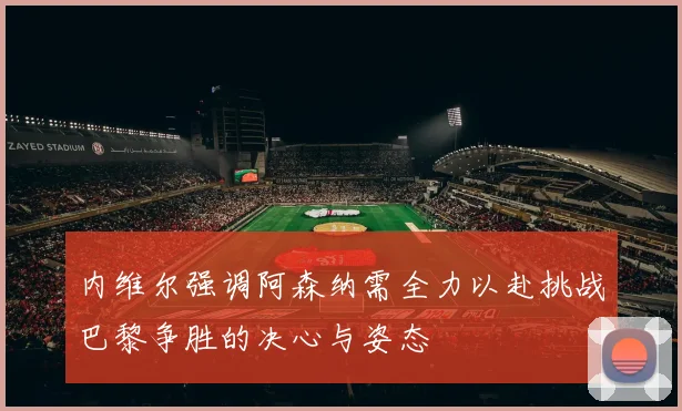 内维尔强调阿森纳需全力以赴挑战巴黎争胜的决心与姿态