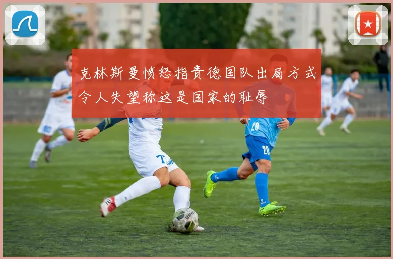 克林斯曼愤怒指责德国队出局方式令人失望称这是国家的耻辱