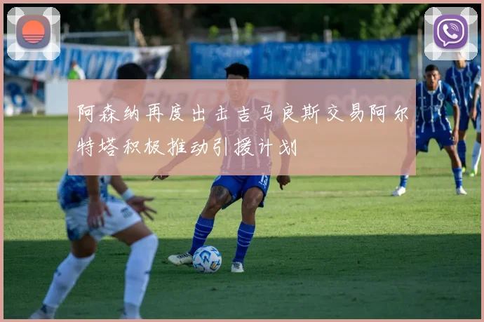 阿森纳再度出击吉马良斯交易阿尔特塔积极推动引援计划