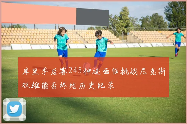 库里季后赛245神迹面临挑战尼克斯双雄能否终结历史纪录