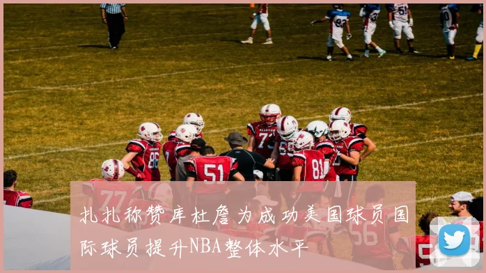 扎扎称赞库杜詹为成功美国球员国际球员提升NBA整体水平