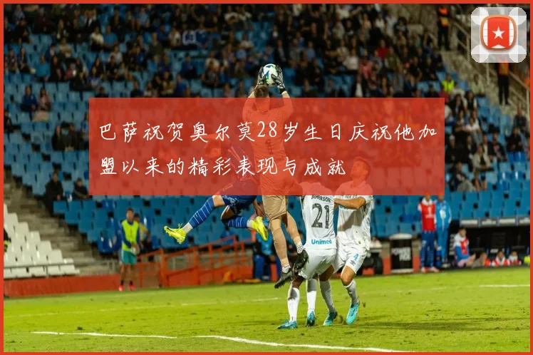 巴萨祝贺奥尔莫28岁生日庆祝他加盟以来的精彩表现与成就
