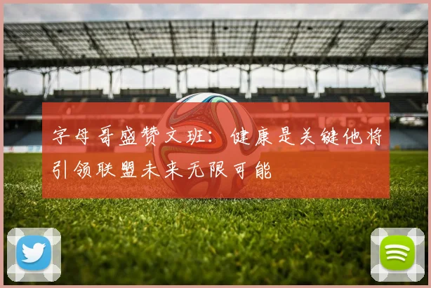 字母哥盛赞文班：健康是关键他将引领联盟未来无限可能