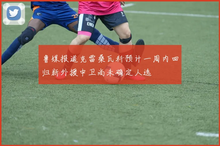 鲁媒报道克雷桑瓦科预计一周内回归新外援中卫尚未确定人选