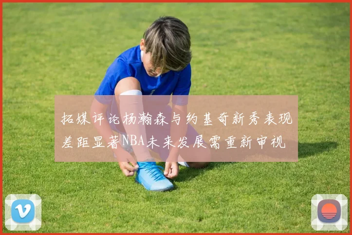 拓媒评论杨瀚森与约基奇新秀表现差距显著NBA未来发展需重新审视