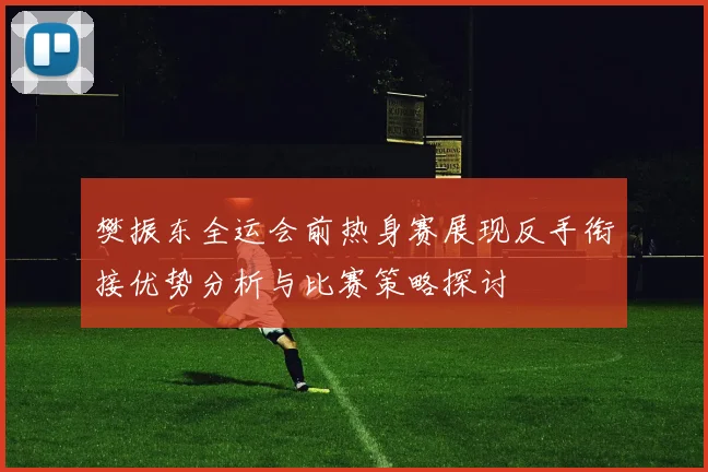 樊振东全运会前热身赛展现反手衔接优势分析与比赛策略探讨