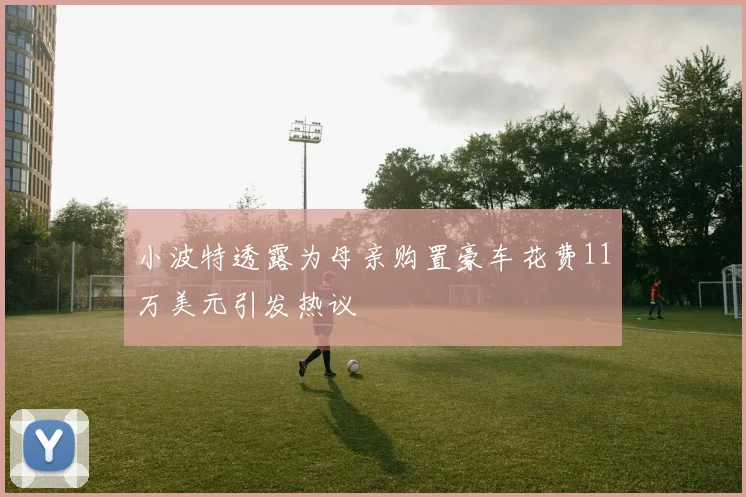 小波特透露为母亲购置豪车花费11万美元引发热议