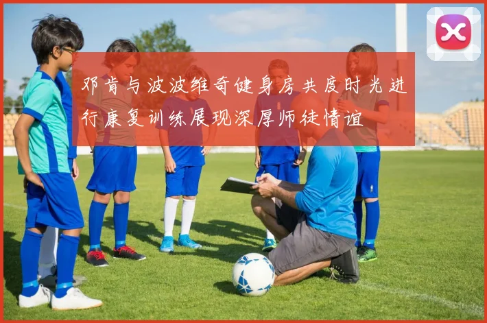 邓肯与波波维奇健身房共度时光进行康复训练展现深厚师徒情谊