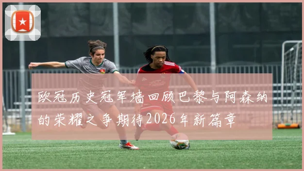 欧冠历史冠军墙回顾巴黎与阿森纳的荣耀之争期待2026年新篇章