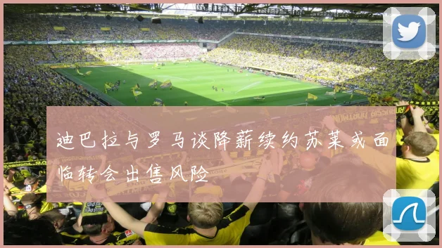 迪巴拉与罗马谈降薪续约苏莱或面临转会出售风险
