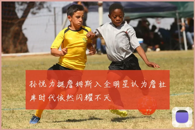 孙悦力挺詹姆斯入全明星认为詹杜库时代依然闪耀不灭
