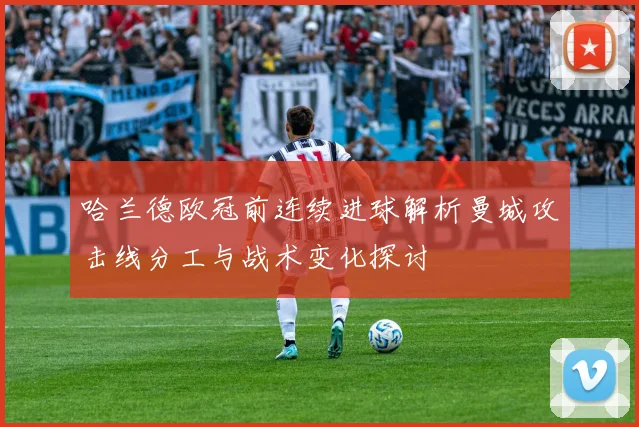 哈兰德欧冠前连续进球解析曼城攻击线分工与战术变化探讨
