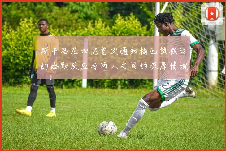 斯卡洛尼回忆首次通知梅西执教时的幽默反应与两人之间的深厚情谊