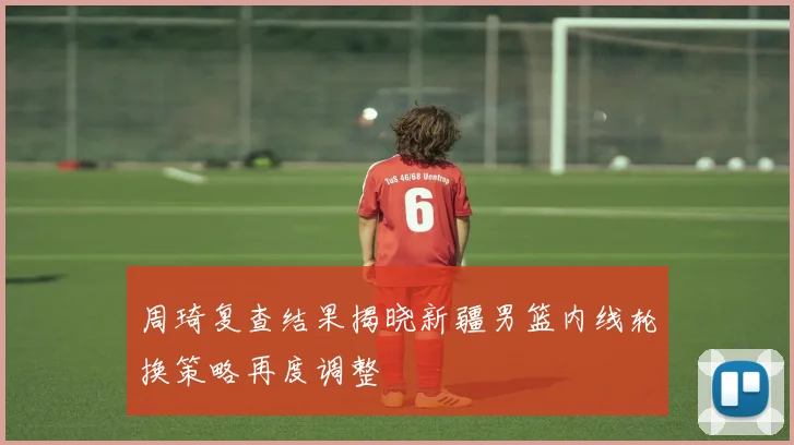 周琦复查结果揭晓新疆男篮内线轮换策略再度调整