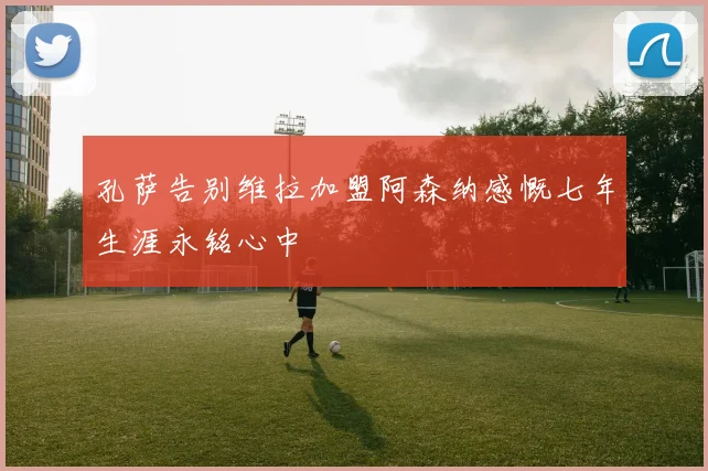 孔萨告别维拉加盟阿森纳感慨七年生涯永铭心中