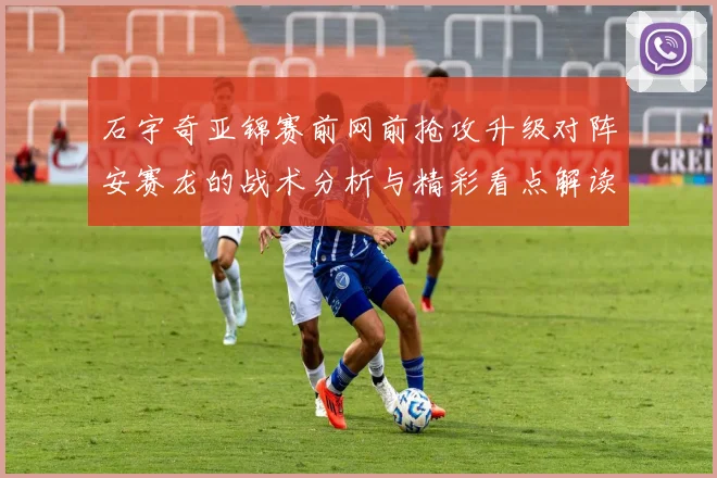 石宇奇亚锦赛前网前抢攻升级对阵安赛龙的战术分析与精彩看点解读