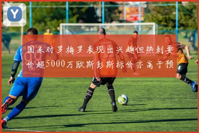 国米对罗梅罗表现出兴趣但热刺要价超5000万欧斯彭斯标价亦高于预期